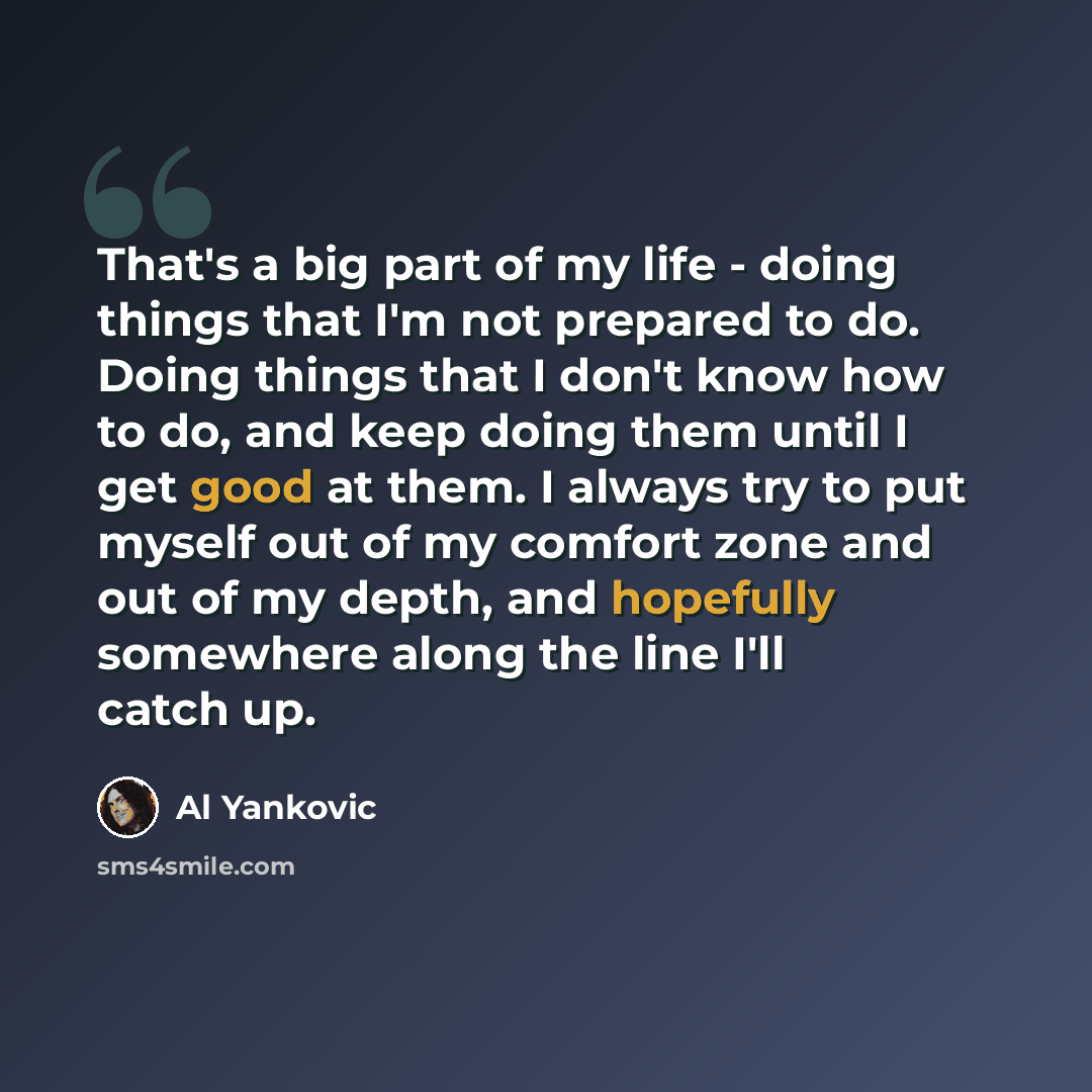 “That's a big part of my life - doing things that I'm not prepared to do. Doing things that I don't know how to do, and keep doing them until I get good at them. I always try to put myself out of my comfort zone and out of my depth, and hopefully somewhere along the line I'll catch up.” quote by Al Yankovic