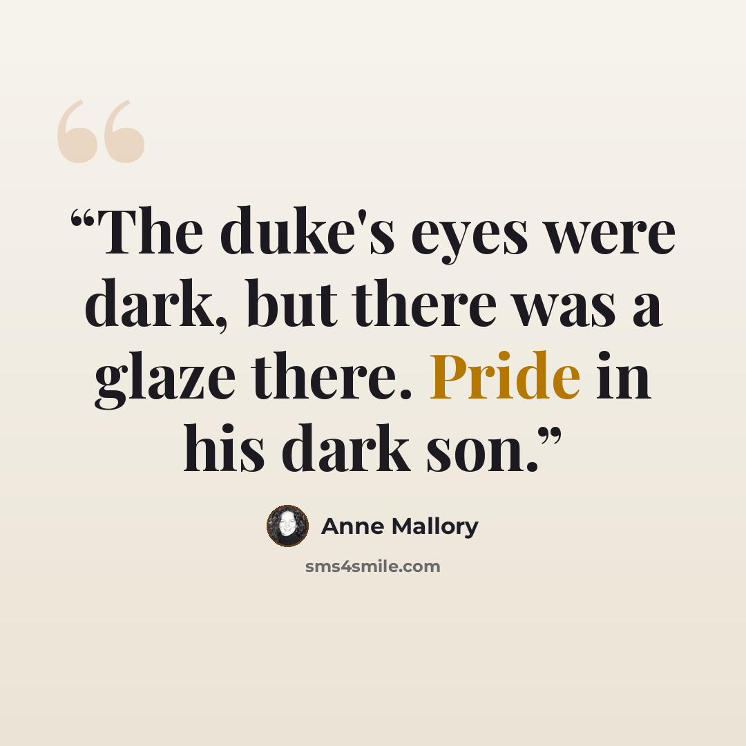 “The duke's eyes were dark, but there was a glaze there. Pride in his dark son.” quote by Anne Mallory
