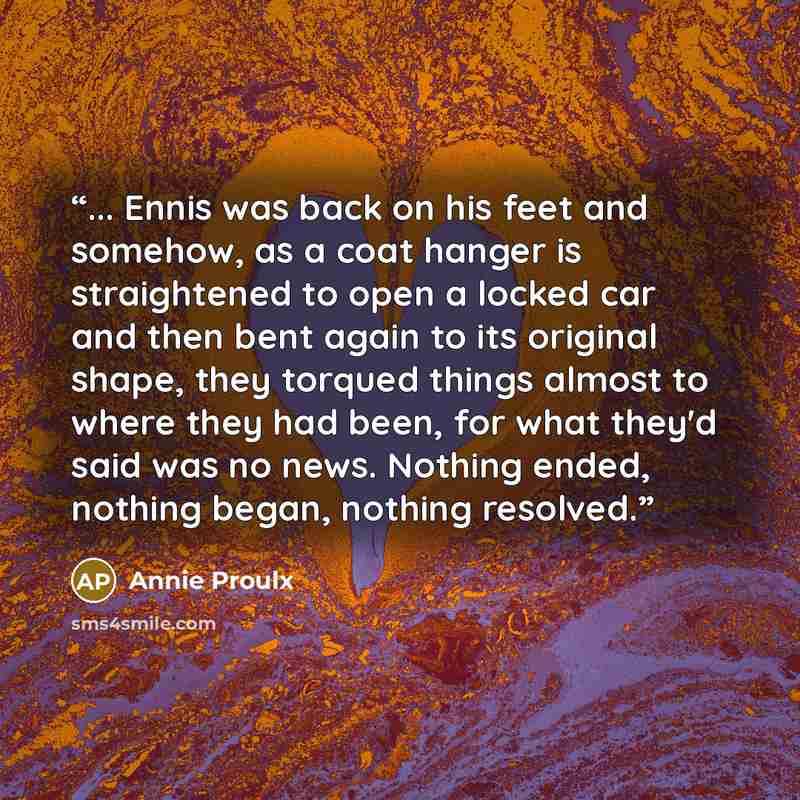 “... Ennis was back on his feet and somehow, as a coat hanger is straightened to open a locked car and then bent again to its original shape, they torqued things almost to where they had been, for what they'd said was no news. Nothing ended, nothing began, nothing resolved.” quote by Annie Proulx
