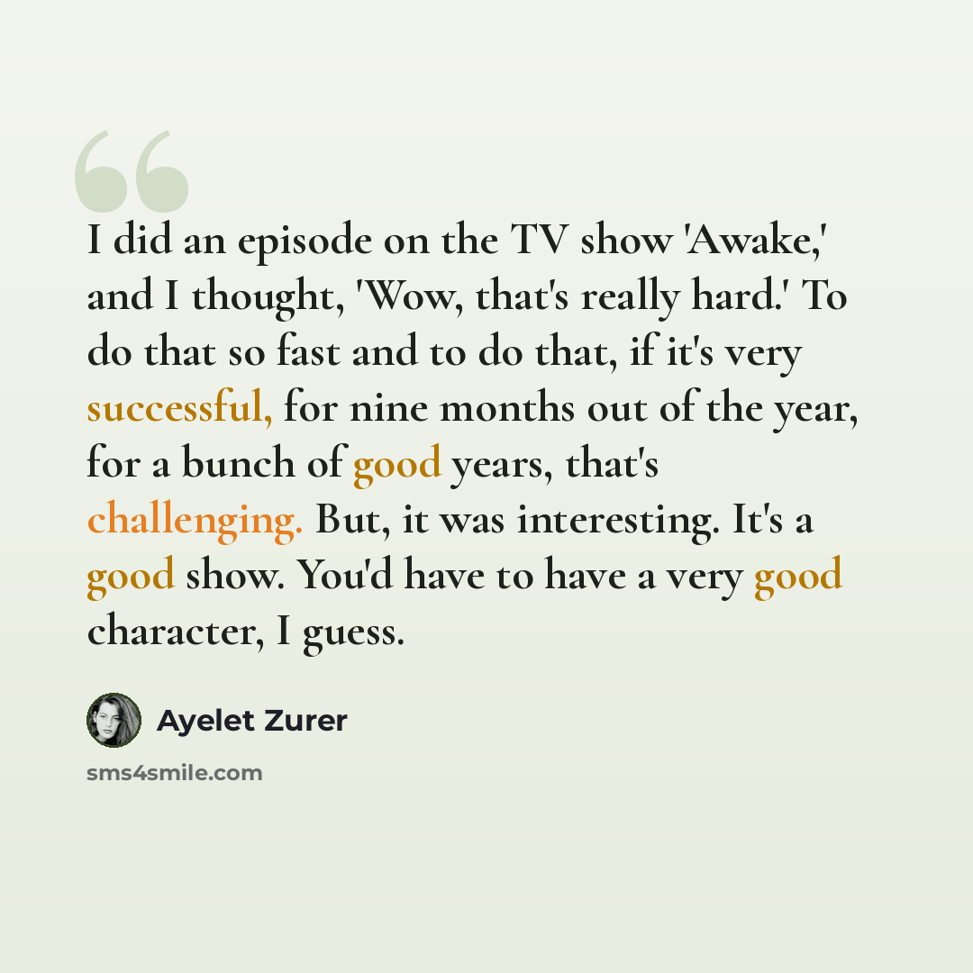“I did an episode on the TV show 'Awake,' and I thought, 'Wow, that's really hard.' To do that so fast and to do that, if it's very successful, for nine months out of the year, for a bunch of good years, that's challenging. But, it was interesting. It's a good show. You'd have to have a very good…” quote by Ayelet Zurer