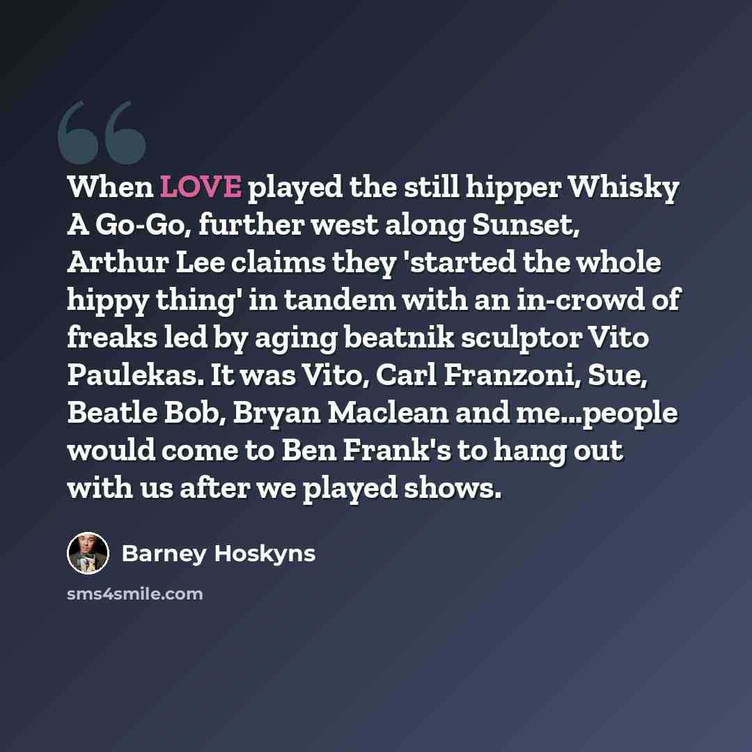 “When LOVE played the still hipper Whisky A Go-Go, further west along Sunset, Arthur Lee claims they 'started the whole hippy thing' in tandem with an in-crowd of freaks led by aging beatnik sculptor Vito Paulekas. It was Vito, Carl Franzoni, Sue, Beatle Bob, Bryan Maclean and me...people would…” quote by Barney Hoskyns