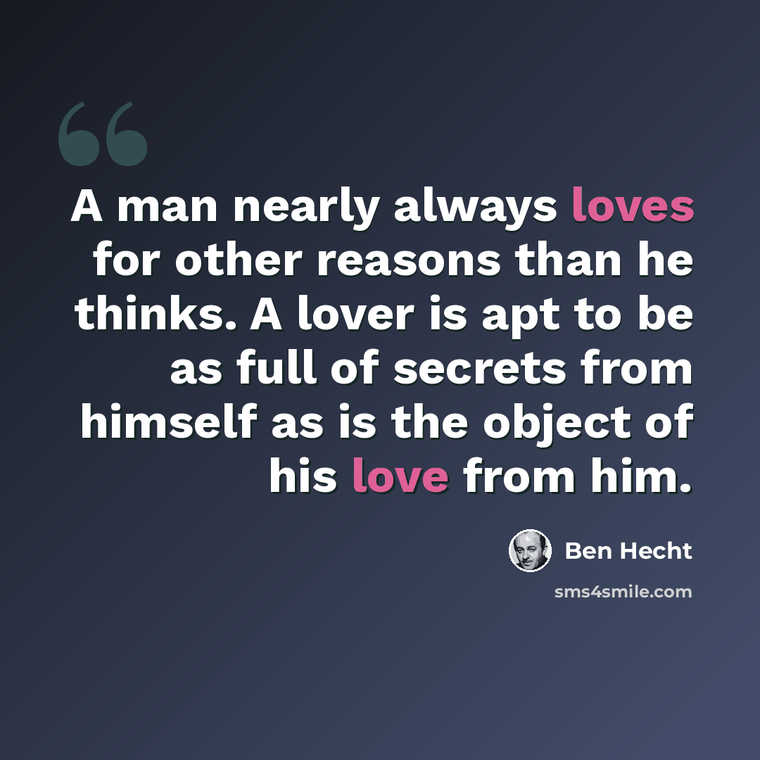 “A man nearly always loves for other reasons than he thinks. A lover is apt to be as full of secrets from himself as is the object of his love from him.” quote by Ben Hecht