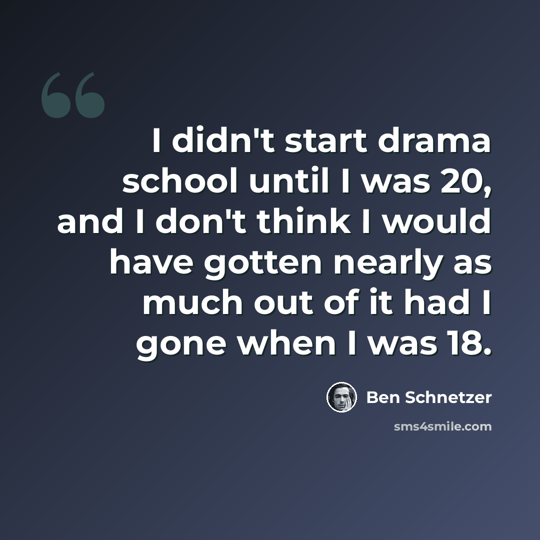 “I didn't start drama school until I was 20, and I don't think I would have gotten nearly as much out of it had I gone when I was 18.” quote by Ben Schnetzer