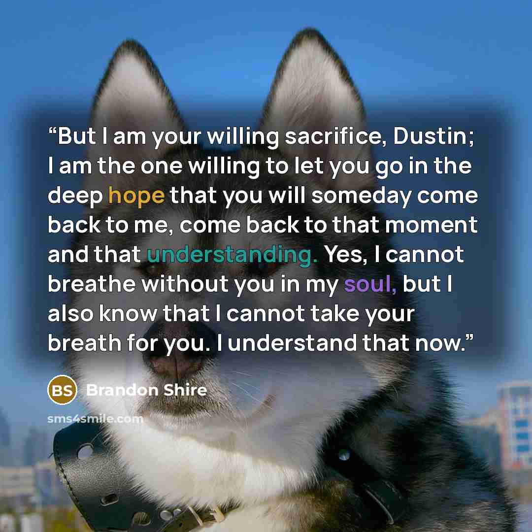 “But I am your willing sacrifice, Dustin; I am the one willing to let you go in the deep hope that you will someday come back to me, come back to that moment and that understanding. Yes, I cannot breathe without you in my soul, but I also know that I cannot take your breath for you. I understand…” quote by Brandon Shire