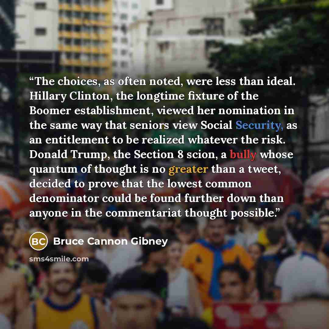 “The choices, as often noted, were less than ideal. Hillary Clinton, the longtime fixture of the Boomer establishment, viewed her nomination in the same way that seniors view Social Security, as an entitlement to be realized whatever the risk. Donald Trump, the Section 8 scion, a bully whose…” quote by Bruce Cannon Gibney