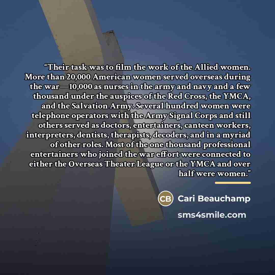 “Their task was to film the work of the Allied women. More than 20,000 American women served overseas during the war—10,000 as nurses in the army and navy and a few thousand under the auspices of the Red Cross, the YMCA, and the Salvation Army. Several hundred women were telephone operators with…” quote by Cari Beauchamp