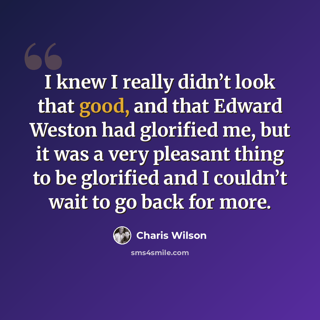 “I knew I really didn’t look that good, and that Edward Weston had glorified me, but it was a very pleasant thing to be glorified and I couldn’t wait to go back for more.” quote by Charis Wilson