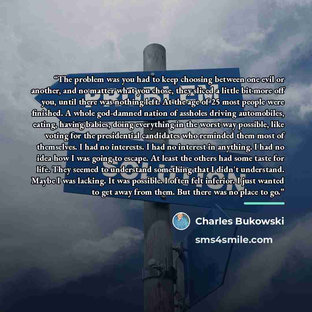 “The problem was you had to keep choosing between one evil or another, and no matter what you chose, they sliced a little bit more off you, until there was nothing left. At the age of 25 most people were finished. A whole god-damned nation of assholes driving automobiles, eating, having babies…” quote by Charles Bukowski