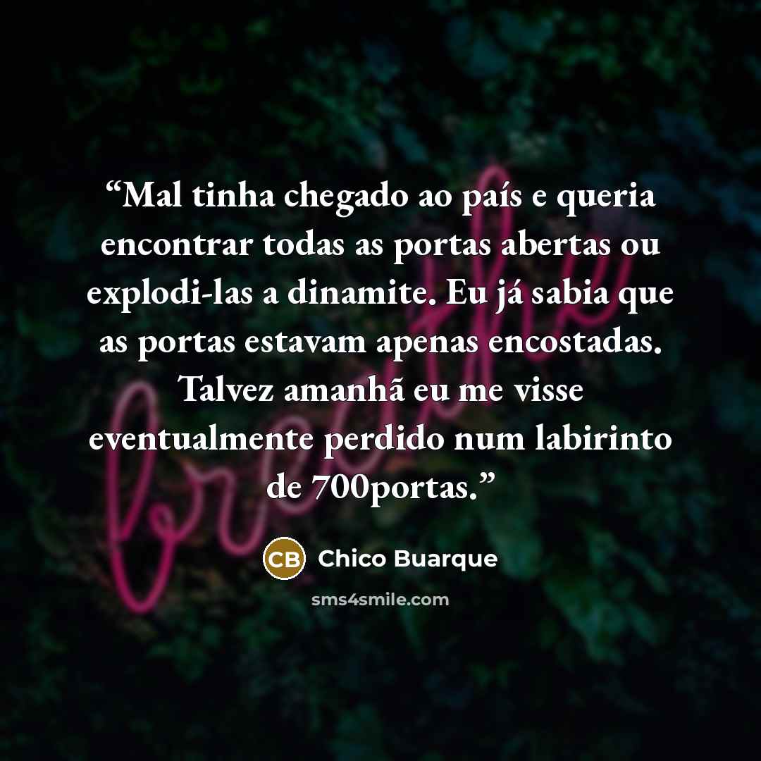 “Mal tinha chegado ao país e queria encontrar todas as portas abertas ou explodi-las a dinamite. Eu já sabia que as portas estavam apenas encostadas. Talvez amanhã eu me visse eventualmente perdido num labirinto de 700portas.” quote by Chico Buarque