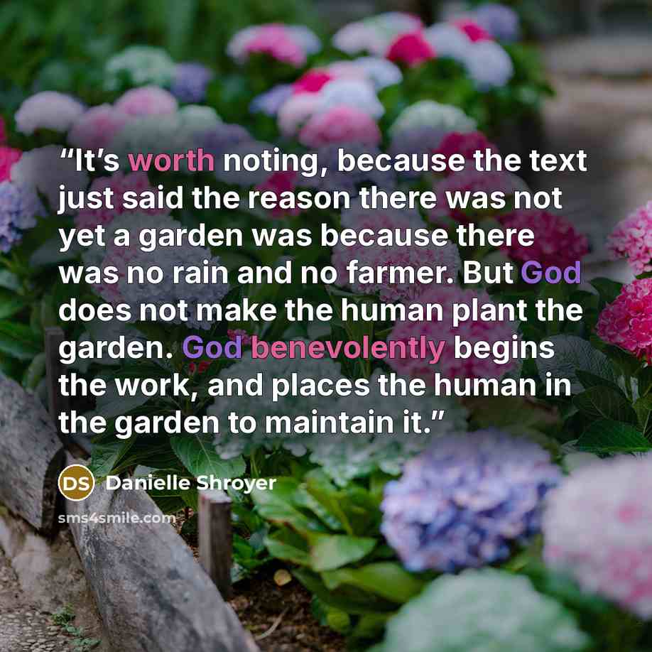 “It’s worth noting, because the text just said the reason there was not yet a garden was because there was no rain and no farmer. But God does not make the human plant the garden. God benevolently begins the work, and places the human in the garden to maintain it.” quote by Danielle Shroyer