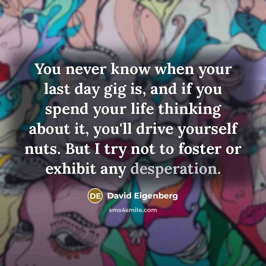 “You never know when your last day gig is, and if you spend your life thinking about it, you'll drive yourself nuts. But I try not to foster or exhibit any desperation.” quote by David Eigenberg
