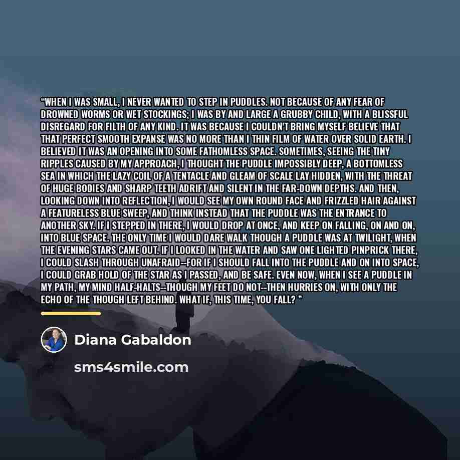 “When I was small, I never wanted to step in puddles. Not because of any fear of drowned worms or wet stockings; I was by and large a grubby child, with a blissful disregard for filth of any kind. It was because I couldn't bring myself believe that that perfect smooth expanse was no more than I…” quote by Diana Gabaldon