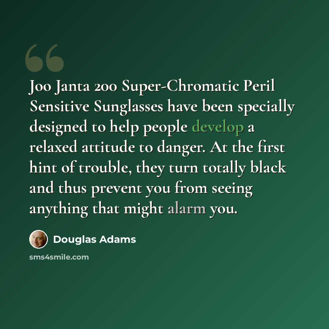 “Joo Janta 200 Super-Chromatic Peril Sensitive Sunglasses have been specially designed to help people develop a relaxed attitude to danger. At the first hint of trouble, they turn totally black and thus prevent you from seeing anything that might alarm you.” quote by Douglas Adams