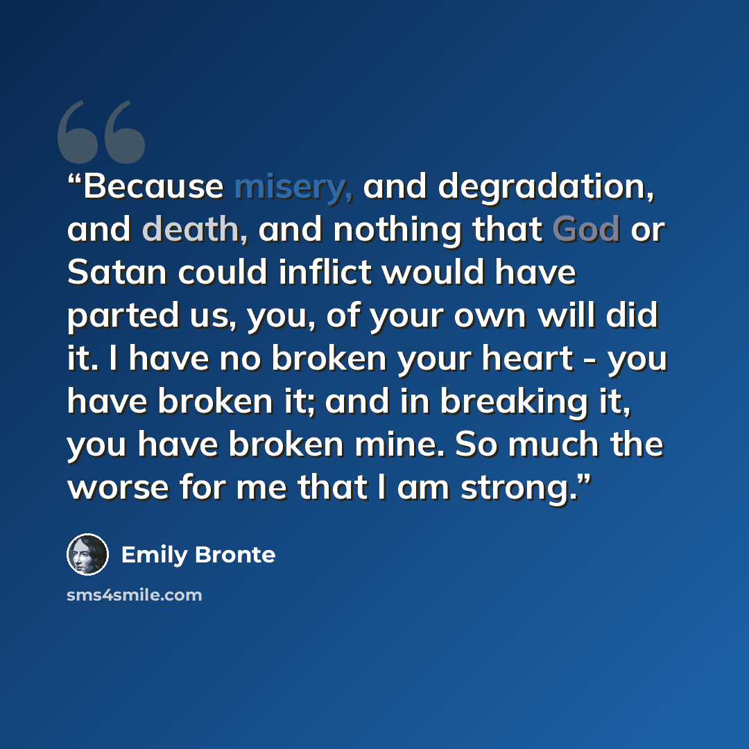 “Because misery, and degradation, and death, and nothing that God or Satan could inflict would have parted us, you, of your own will did it. I have no broken your heart - you have broken it; and in breaking it, you have broken mine. So much the worse for me that I am strong.” quote by Emily Bronte