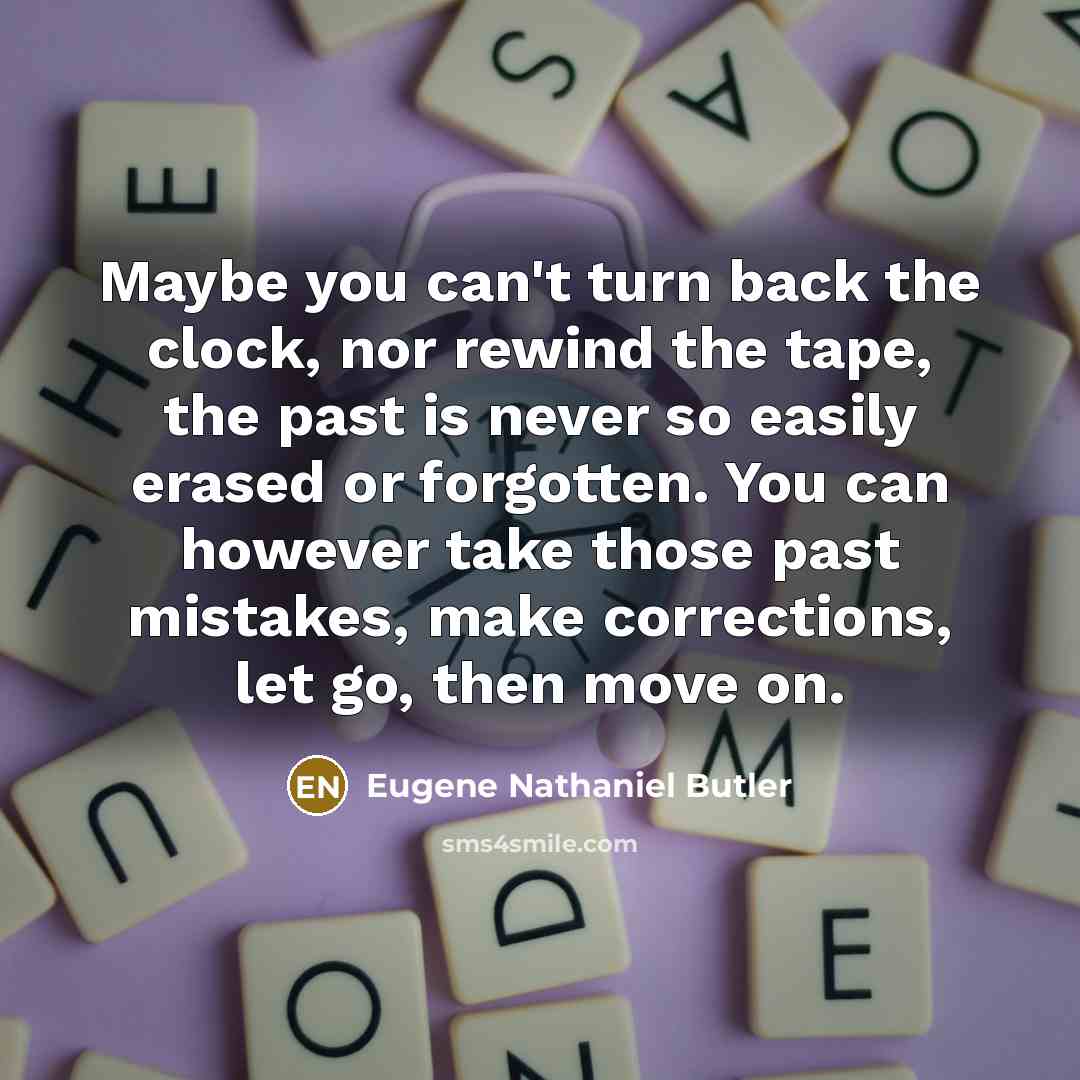 “Maybe you can't turn back the clock, nor rewind the tape, the past is never so easily erased or forgotten. You can however take those past mistakes, make corrections, let go, then move on.” quote by Eugene Nathaniel Butler