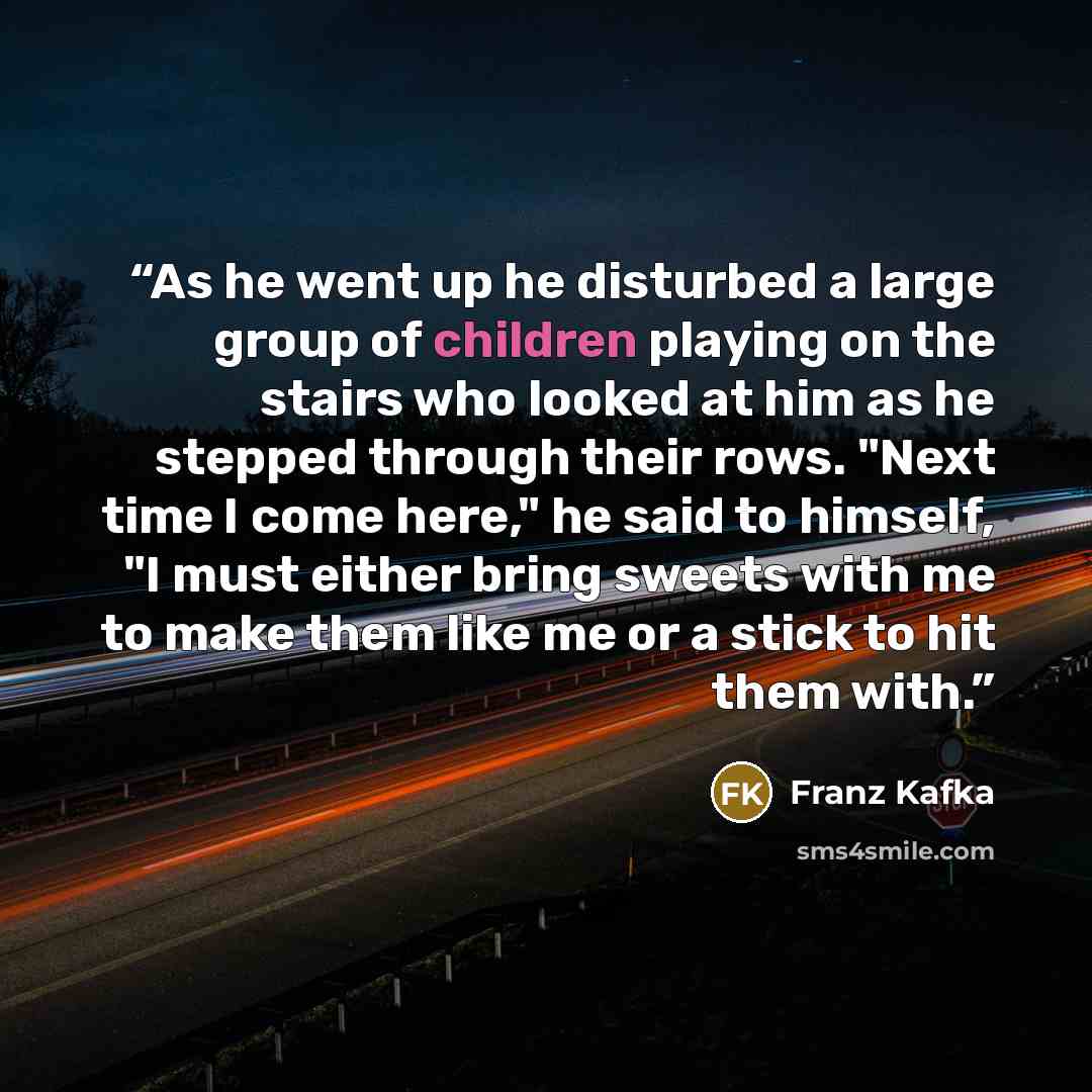 “As he went up he disturbed a large group of children playing on the stairs who looked at him as he stepped through their rows. "Next time I come here," he said to himself, "I must either bring sweets with me to make them like me or a stick to hit them with.” quote by Franz Kafka