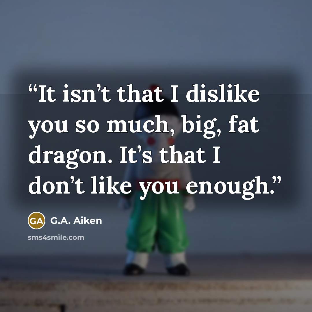 “It isn’t that I dislike you so much, big, fat dragon. It’s that I don’t like you enough.” quote by G.A. Aiken