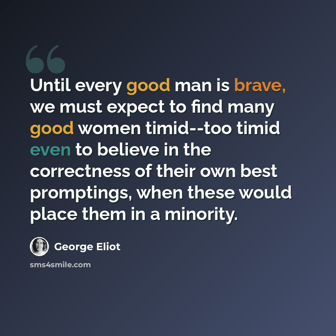 “Until every good man is brave, we must expect to find many good women timid--too timid even to believe in the correctness of their own best promptings, when these would place them in a minority.” quote by George Eliot