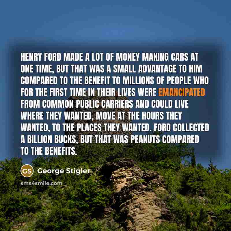 “Henry Ford made a lot of money making cars at one time, but that was a small advantage to him compared to the benefit to millions of people who for the first time in their lives were emancipated from common public carriers and could live where they wanted, move at the hours they wanted, to the…” quote by George Stigler