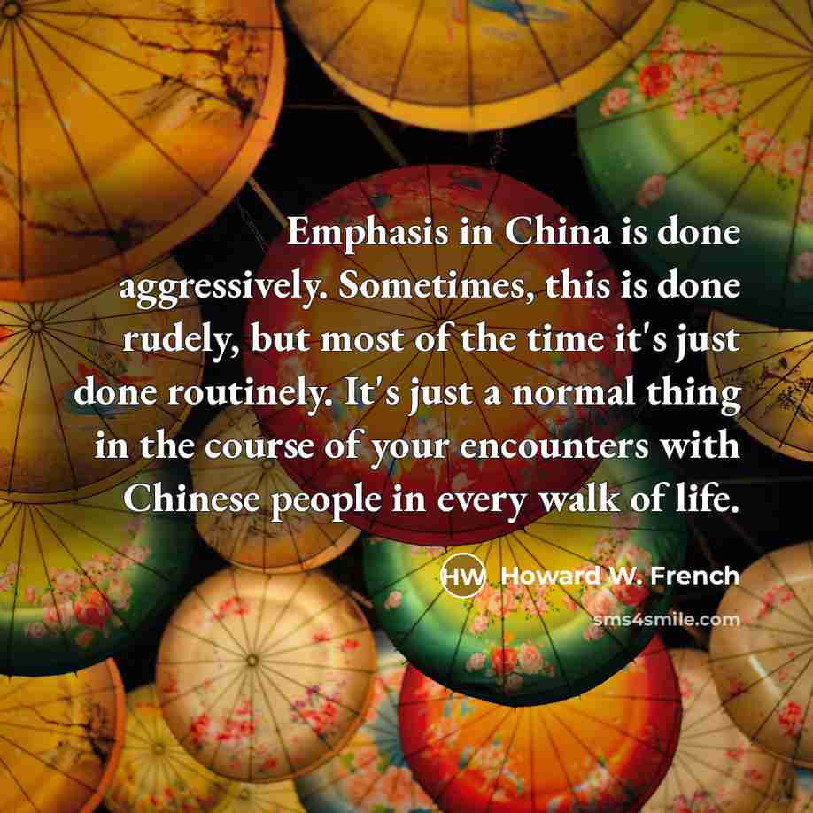 “Emphasis in China is done aggressively. Sometimes, this is done rudely, but most of the time it's just done routinely. It's just a normal thing in the course of your encounters with Chinese people in every walk of life.” quote by Howard W. French