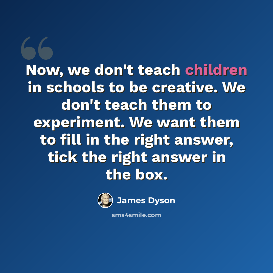 “Now, we don't teach children in schools to be creative. We don't teach them to experiment. We want them to fill in the right answer, tick the right answer in the box.” quote by James Dyson