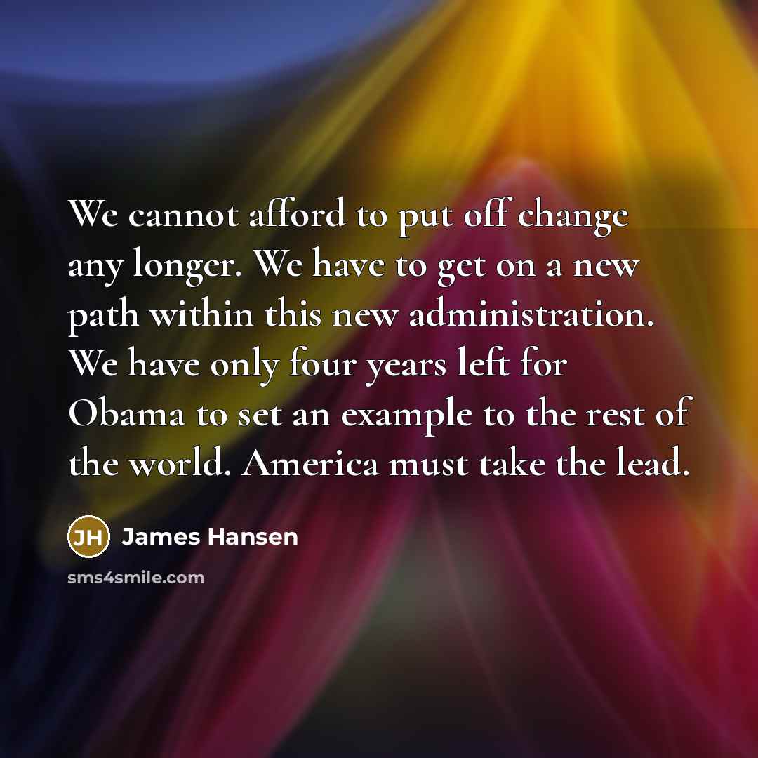 “We cannot afford to put off change any longer. We have to get on a new path within this new administration. We have only four years left for Obama to set an example to the rest of the world. America must take the lead.” quote by James Hansen