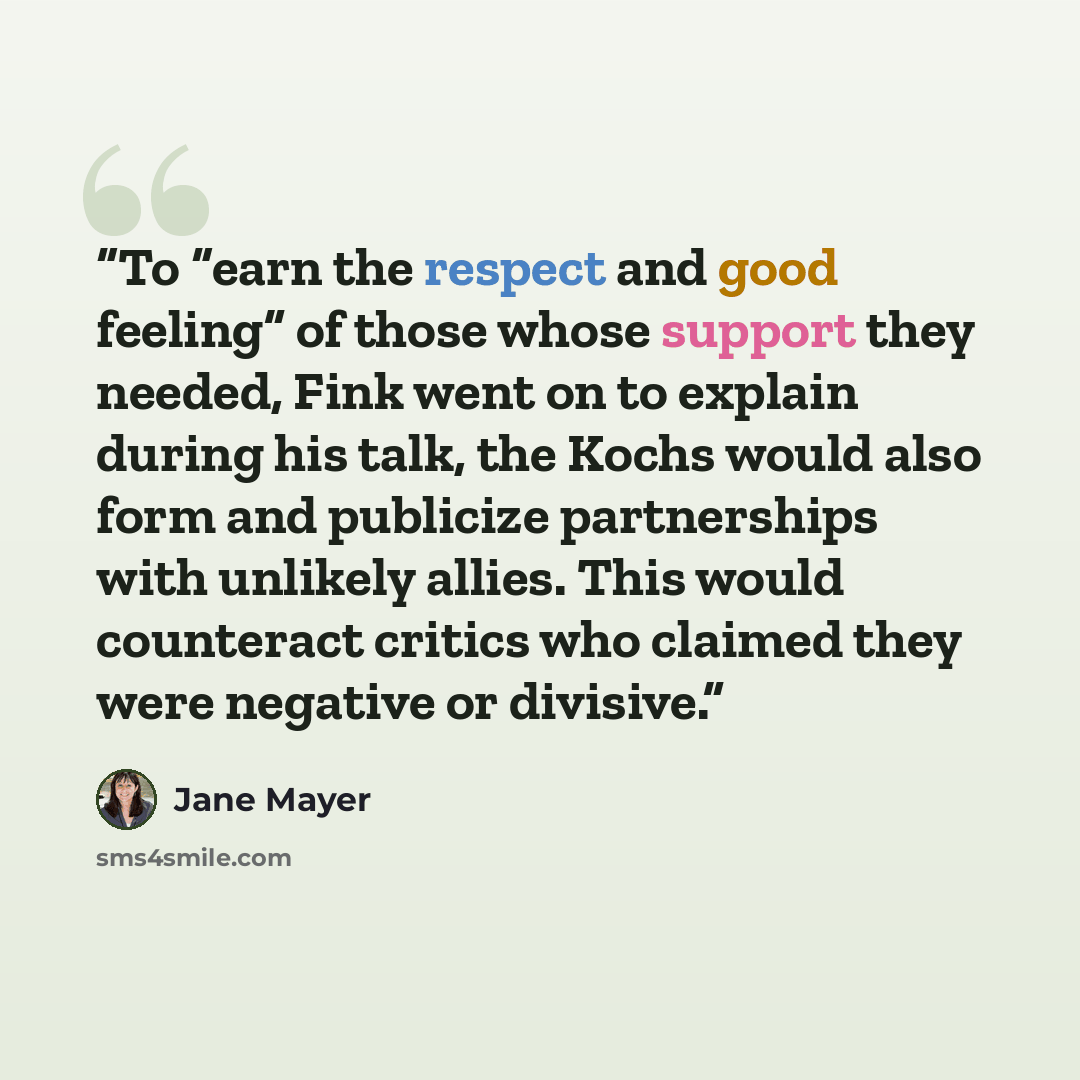 “To “earn the respect and good feeling” of those whose support they needed, Fink went on to explain during his talk, the Kochs would also form and publicize partnerships with unlikely allies. This would counteract critics who claimed they were negative or divisive.” quote by Jane Mayer