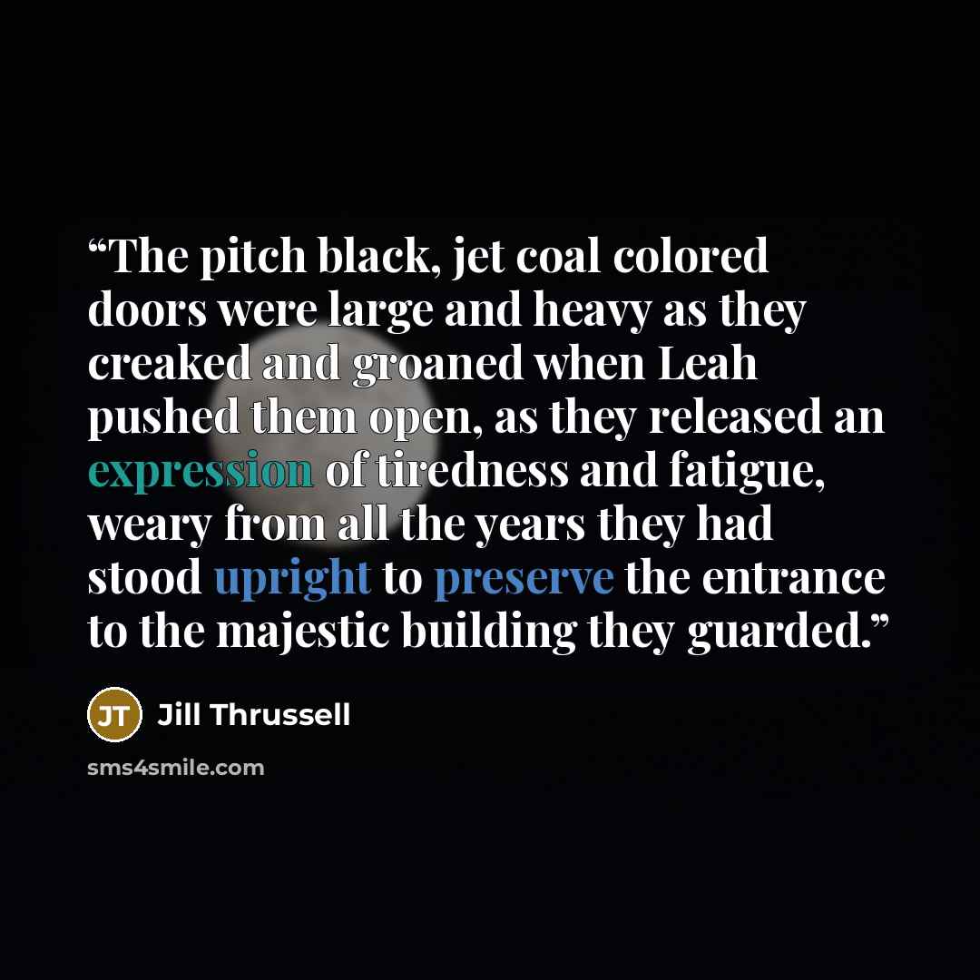 “The pitch black, jet coal colored doors were large and heavy as they creaked and groaned when Leah pushed them open, as they released an expression of tiredness and fatigue, weary from all the years they had stood upright to preserve the entrance to the majestic building they guarded.” quote by Jill Thrussell