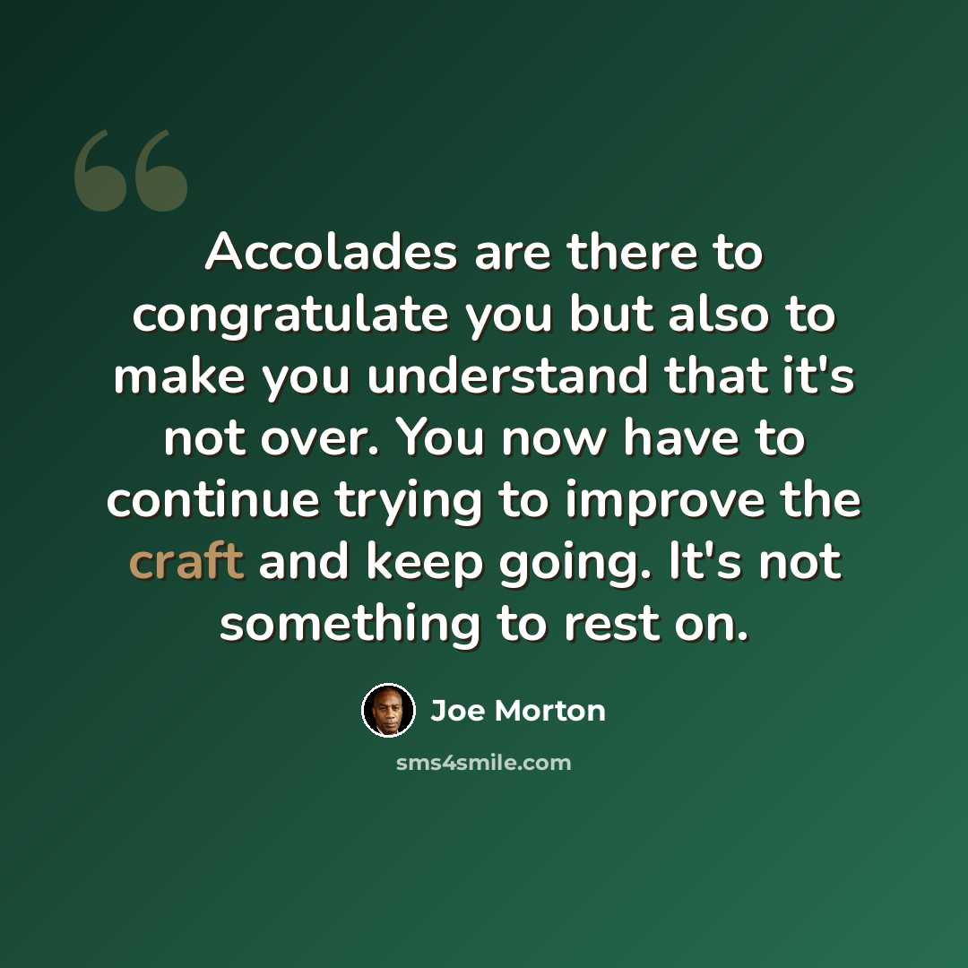 “Accolades are there to congratulate you but also to make you understand that it's not over. You now have to continue trying to improve the craft and keep going. It's not something to rest on.” quote by Joe Morton