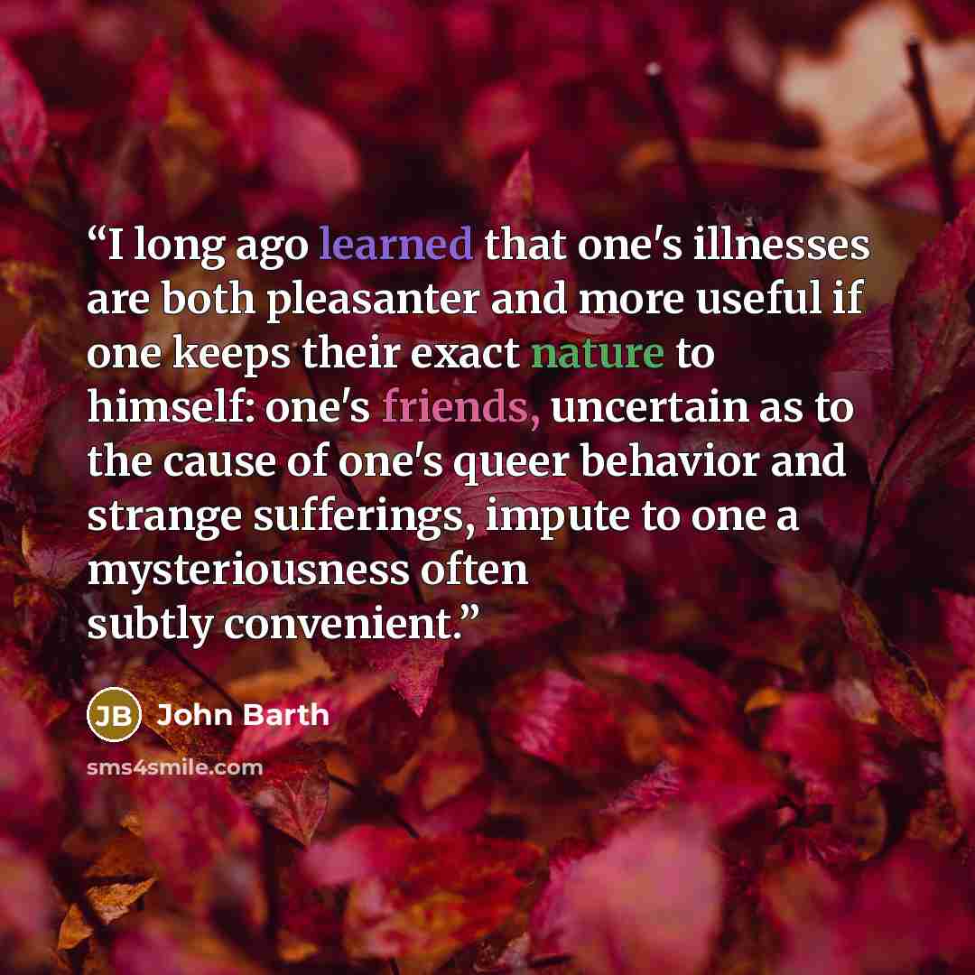 “I long ago learned that one's illnesses are both pleasanter and more useful if one keeps their exact nature to himself: one's friends, uncertain as to the cause of one's queer behavior and strange sufferings, impute to one a mysteriousness often subtly convenient.” quote by John Barth