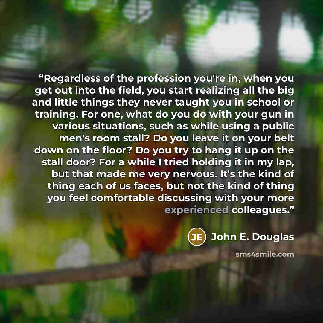 “Regardless of the profession you're in, when you get out into the field, you start realizing all the big and little things they never taught you in school or training. For one, what do you do with your gun in various situations, such as while using a public men's room stall? Do you leave it on…” quote by John E. Douglas