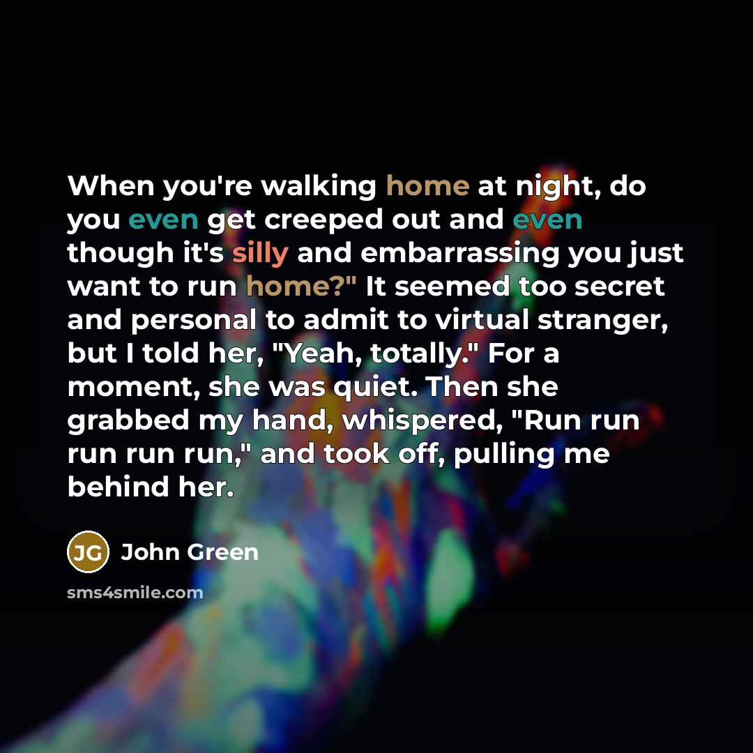 “When you're walking home at night, do you even get creeped out and even though it's silly and embarrassing you just want to run home?" It seemed too secret and personal to admit to virtual stranger, but I told her, "Yeah, totally." For a moment, she was quiet. Then she grabbed my hand, whispered…” quote by John Green