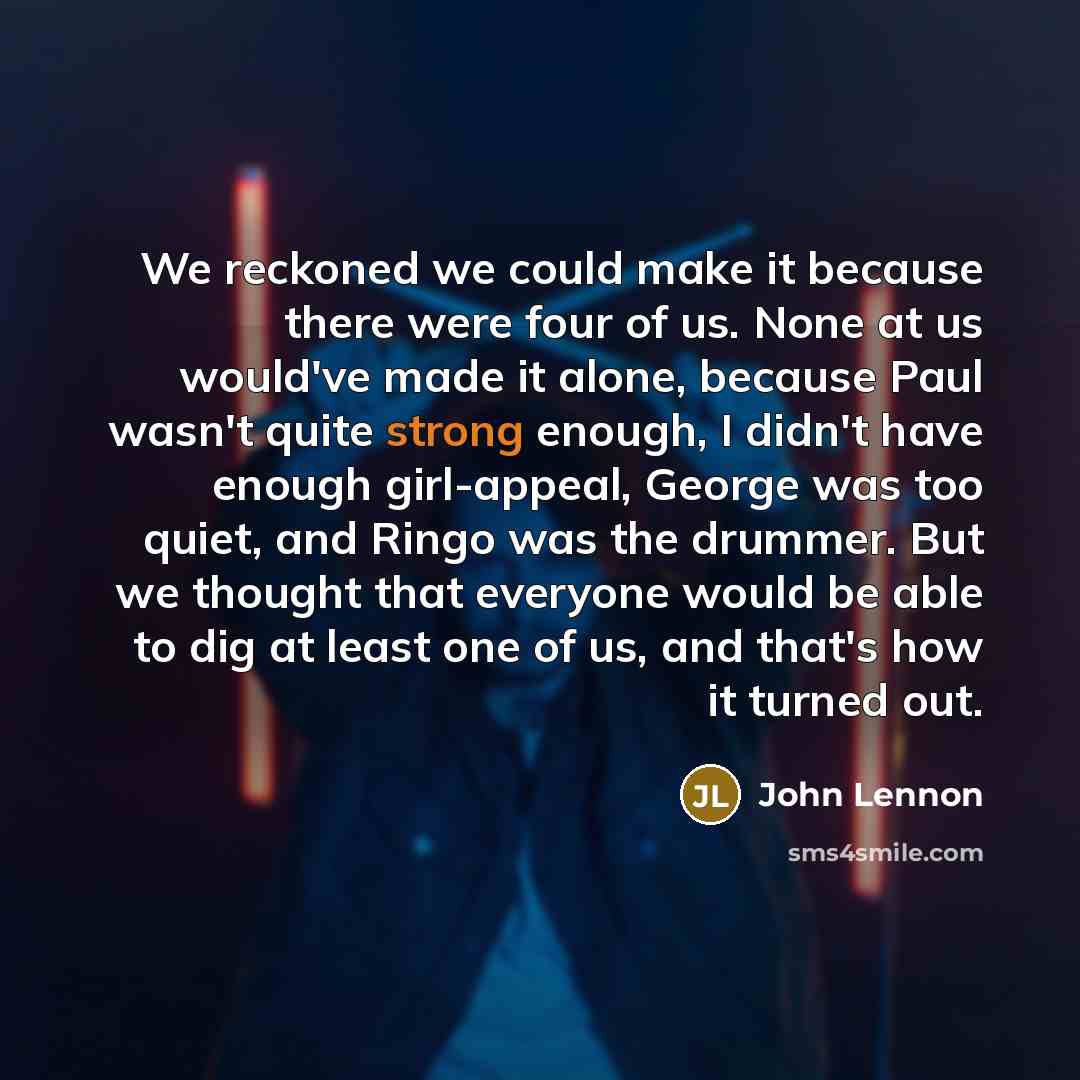 “We reckoned we could make it because there were four of us. None at us would've made it alone, because Paul wasn't quite strong enough, I didn't have enough girl-appeal, George was too quiet, and Ringo was the drummer. But we thought that everyone would be able to dig at least one of us, and…” quote by John Lennon