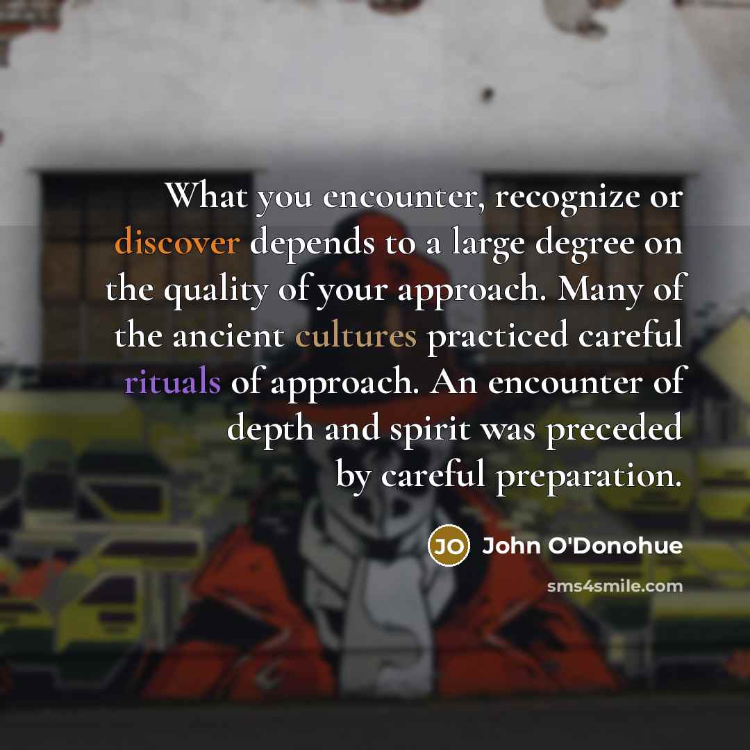 “What you encounter, recognize or discover depends to a large degree on the quality of your approach. Many of the ancient cultures practiced careful rituals of approach. An encounter of depth and spirit was preceded by careful preparation.” quote by John O'Donohue