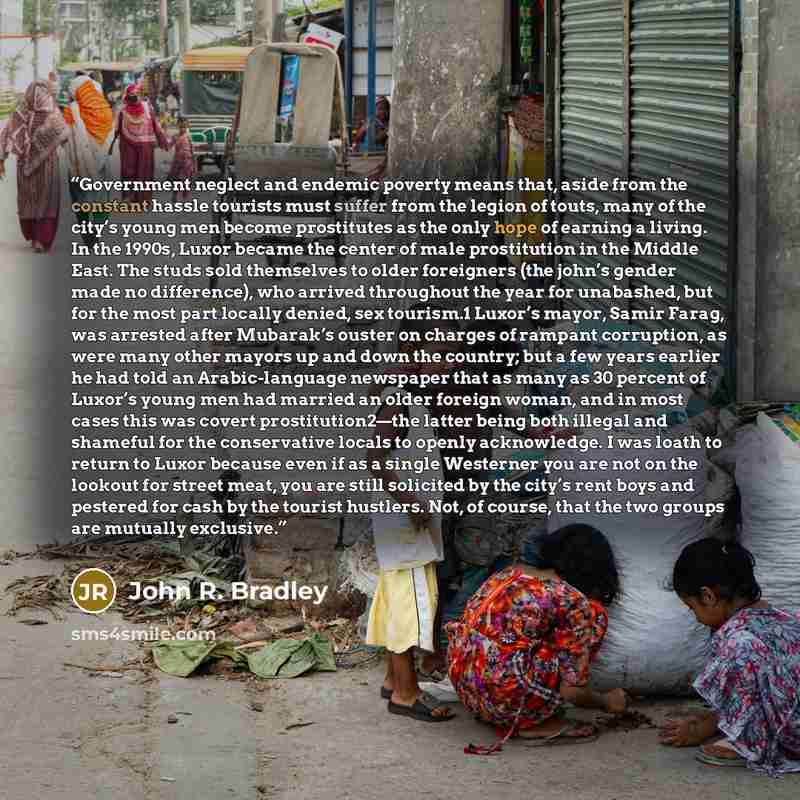 “Government neglect and endemic poverty means that, aside from the constant hassle tourists must suffer from the legion of touts, many of the city’s young men become prostitutes as the only hope of earning a living. In the 1990s, Luxor became the center of male prostitution in the Middle East. The…” quote by John R. Bradley