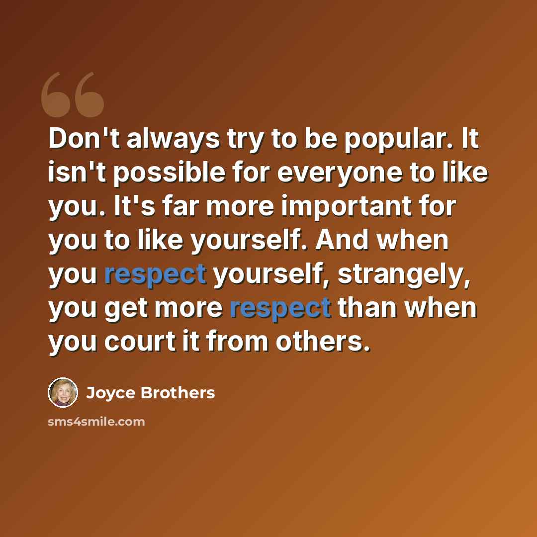 “Don't always try to be popular. It isn't possible for everyone to like you. It's far more important for you to like yourself. And when you respect yourself, strangely, you get more respect than when you court it from others.” quote by Joyce Brothers