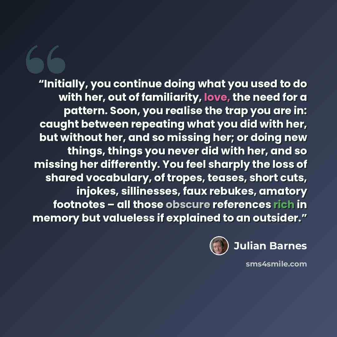 “Initially, you continue doing what you used to do with her, out of familiarity, love, the need for a pattern. Soon, you realise the trap you are in: caught between repeating what you did with her, but without her, and so missing her; or doing new things, things you never did with her, and so…” quote by Julian Barnes
