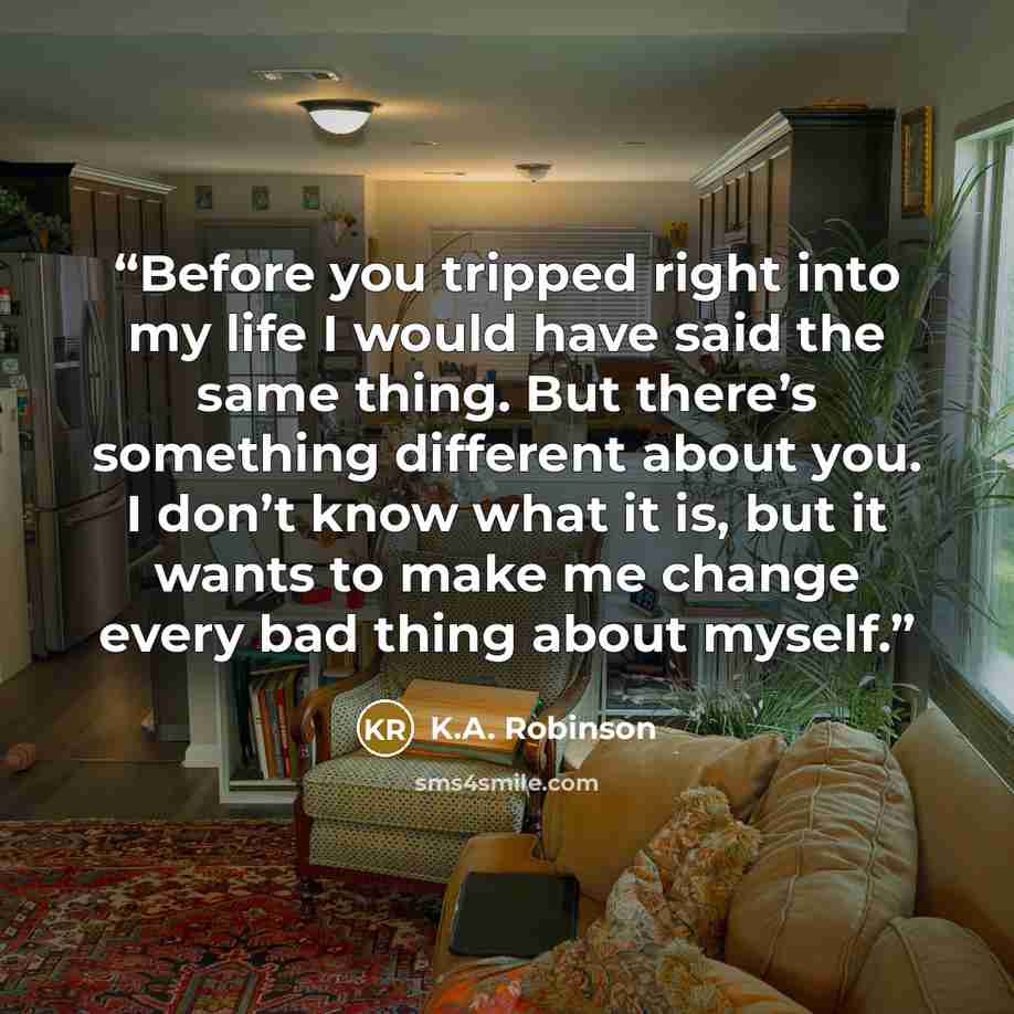“Before you tripped right into my life I would have said the same thing. But there’s something different about you. I don’t know what it is, but it wants to make me change every bad thing about myself.” quote by K.A. Robinson