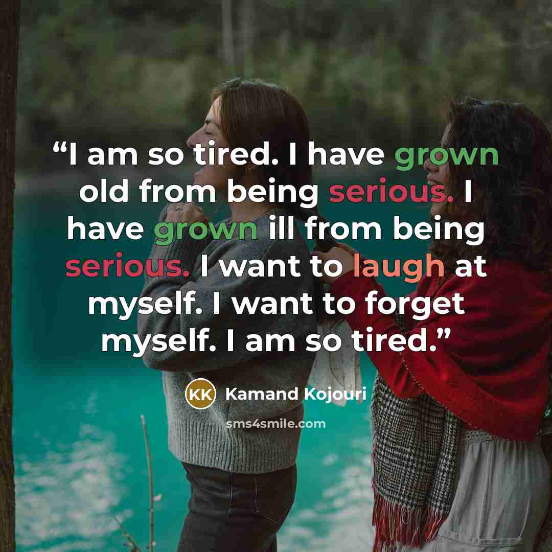 “I am so tired. I have grown old from being serious. I have grown ill from being serious. I want to laugh at myself. I want to forget myself. I am so tired.” quote by Kamand Kojouri