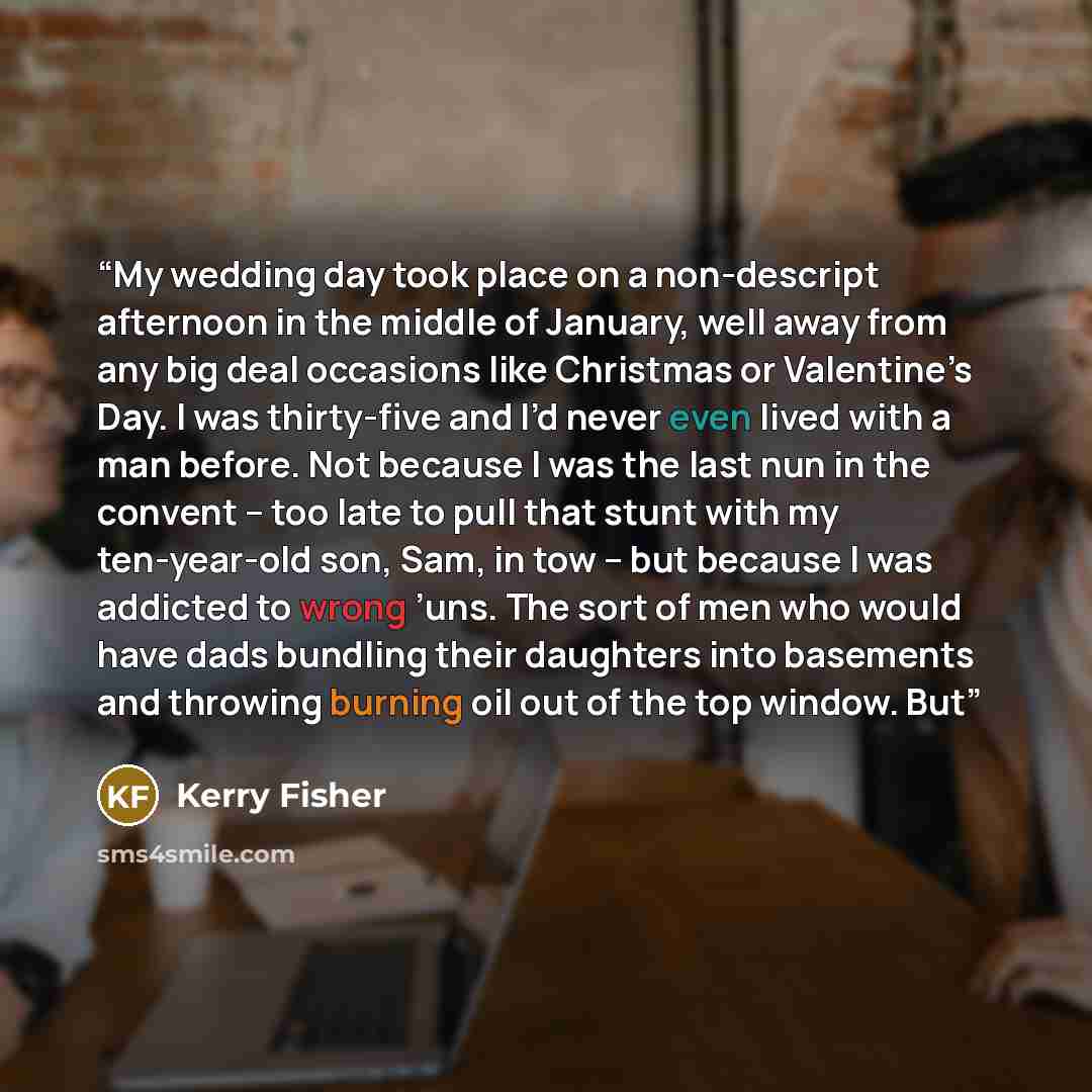 “My wedding day took place on a non-descript afternoon in the middle of January, well away from any big deal occasions like Christmas or Valentine’s Day. I was thirty-five and I’d never even lived with a man before. Not because I was the last nun in the convent – too late to pull that stunt with my…” quote by Kerry Fisher