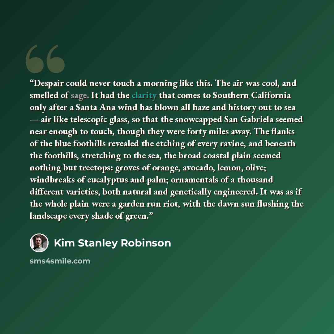 “Despair could never touch a morning like this. The air was cool, and smelled of sage. It had the clarity that comes to Southern California only after a Santa Ana wind has blown all haze and history out to sea — air like telescopic glass, so that the snowcapped San Gabriela seemed near enough to…” quote by Kim Stanley Robinson