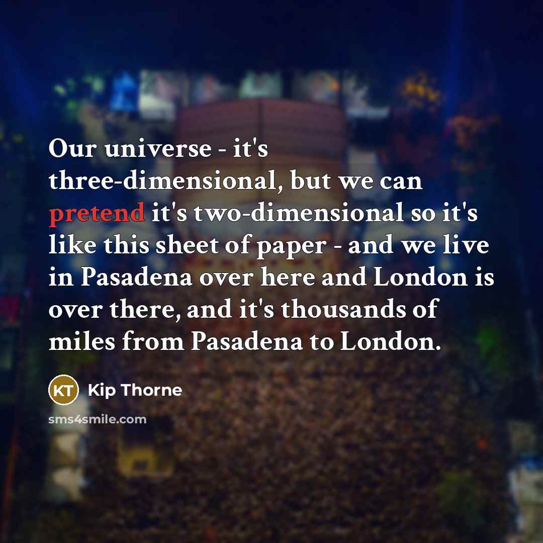“Our universe - it's three-dimensional, but we can pretend it's two-dimensional so it's like this sheet of paper - and we live in Pasadena over here and London is over there, and it's thousands of miles from Pasadena to London.” quote by Kip Thorne