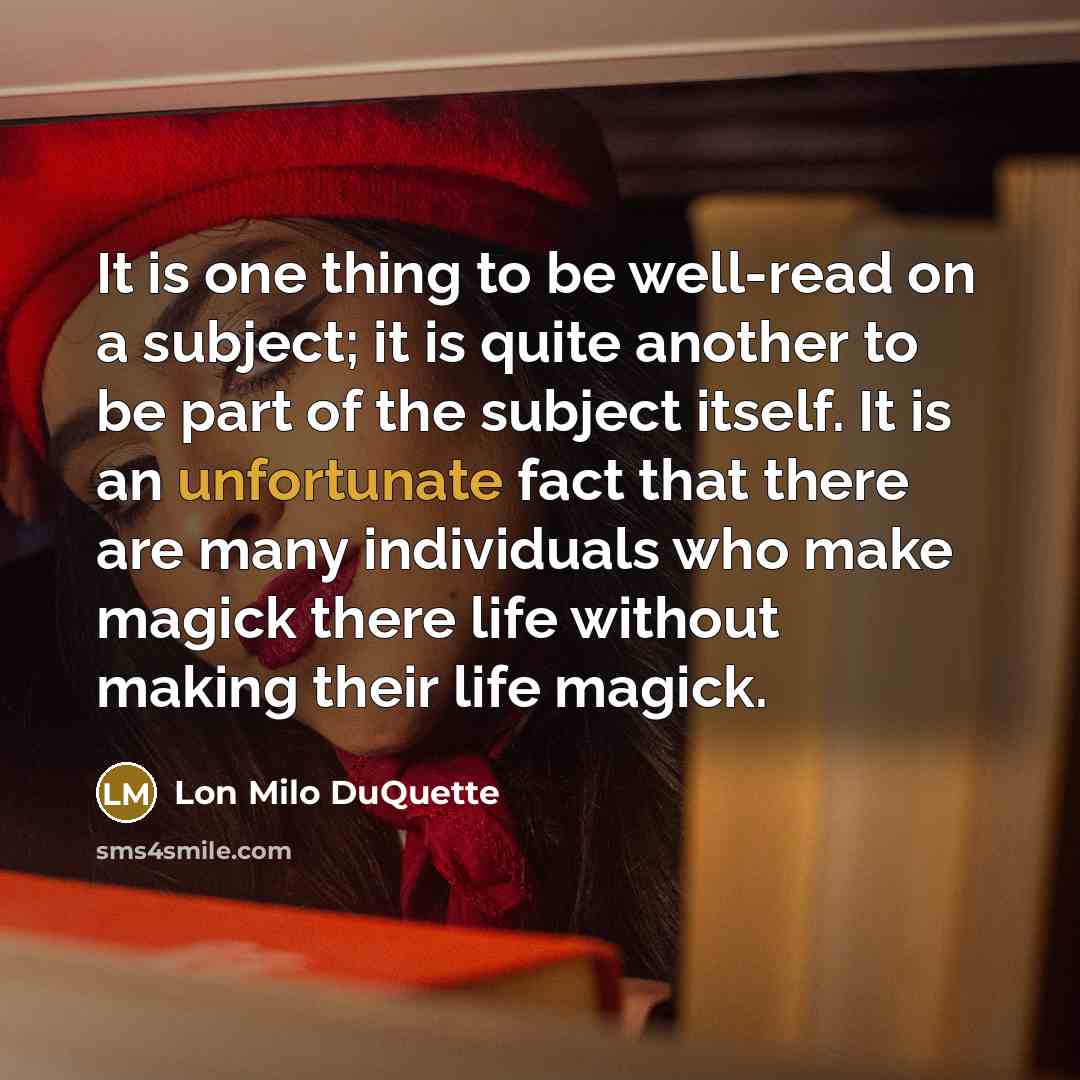 “It is one thing to be well-read on a subject; it is quite another to be part of the subject itself. It is an unfortunate fact that there are many individuals who make magick there life without making their life magick.” quote by Lon Milo DuQuette