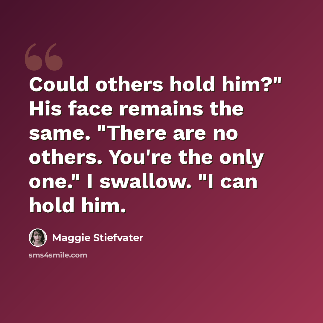 “Could others hold him?" His face remains the same. "There are no others. You're the only one." I swallow. "I can hold him.” quote by Maggie Stiefvater