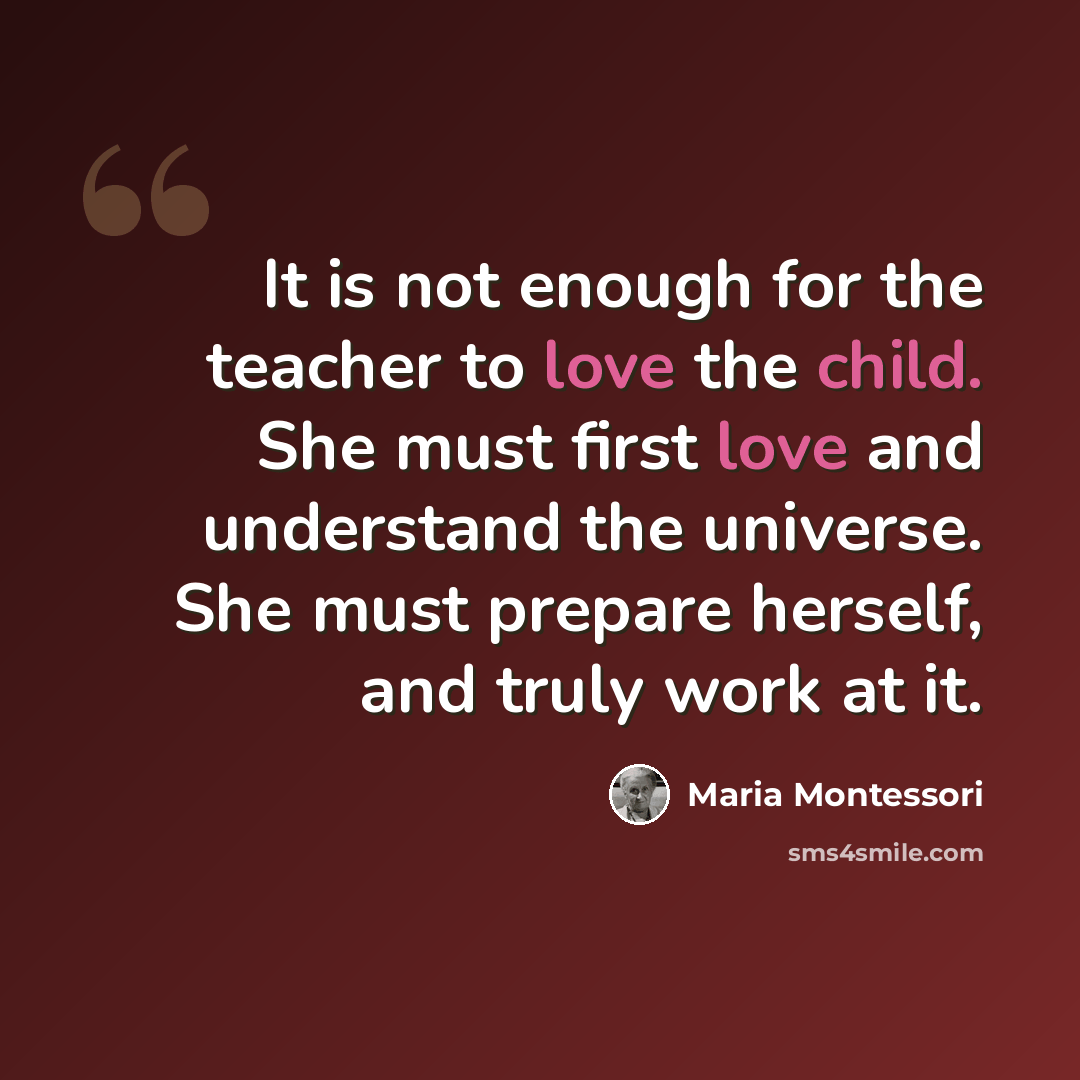 “It is not enough for the teacher to love the child. She must first love and understand the universe. She must prepare herself, and truly work at it.” quote by Maria Montessori