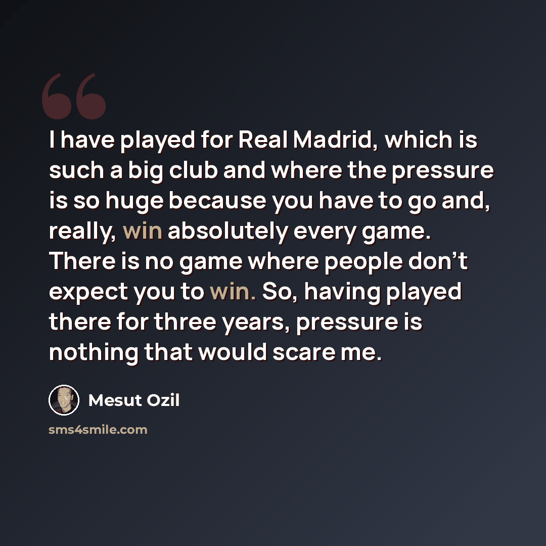 “I have played for Real Madrid, which is such a big club and where the pressure is so huge because you have to go and, really, win absolutely every game. There is no game where people don't expect you to win. So, having played there for three years, pressure is nothing that would scare me.” quote by Mesut Ozil