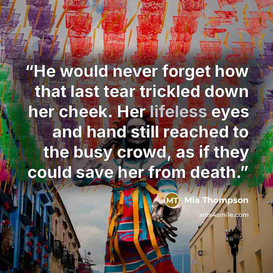 “He would never forget how that last tear trickled down her cheek. Her lifeless eyes and hand still reached to the busy crowd, as if they could save her from death.” quote by Mia Thompson