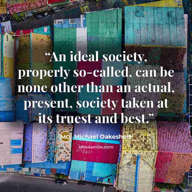 “An ideal society, properly so-called, can be none other than an actual, present, society taken at its truest and best.” quote by Michael Oakeshott