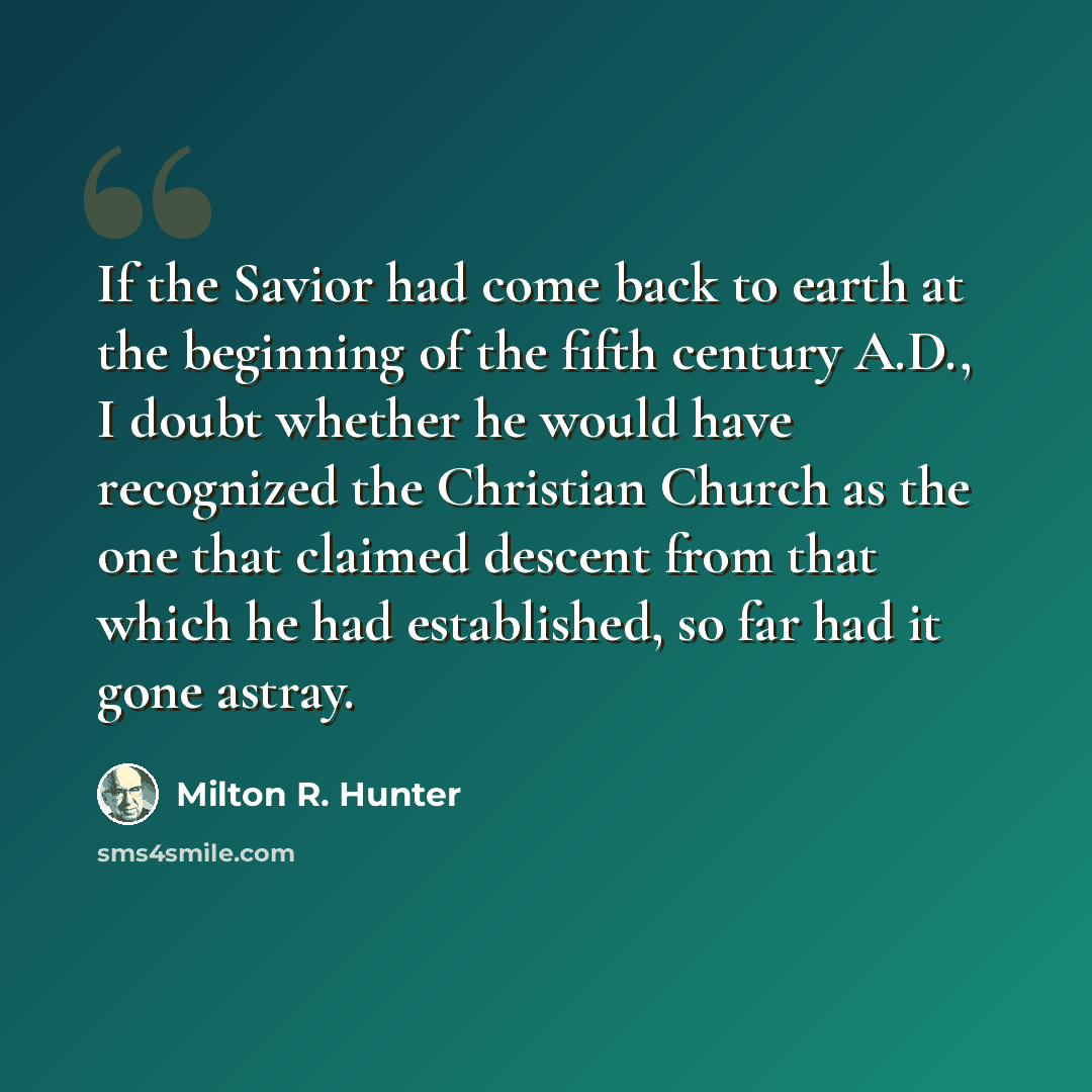 “If the Savior had come back to earth at the beginning of the fifth century A.D., I doubt whether he would have recognized the Christian Church as the one that claimed descent from that which he had established, so far had it gone astray.” quote by Milton R. Hunter