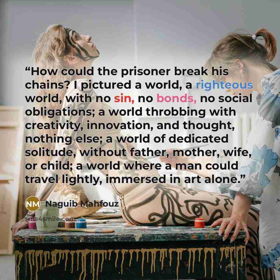 “How could the prisoner break his chains? I pictured a world, a righteous world, with no sin, no bonds, no social obligations; a world throbbing with creativity, innovation, and thought, nothing else; a world of dedicated solitude, without father, mother, wife, or child; a world where a man could…” quote by Naguib Mahfouz